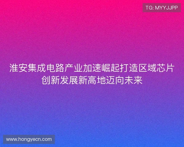 淮安集成电路产业加速崛起打造区域芯片创新发展新高地迈向未来 淮安集成电路产业加速崛起打造区域芯片创新发展新高地迈向未来